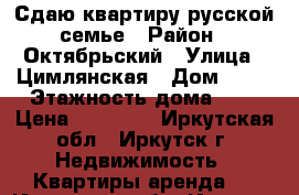  Сдаю квартиру русской семье › Район ­ Октябрьский › Улица ­ Цимлянская › Дом ­ 15 › Этажность дома ­ 5 › Цена ­ 18 000 - Иркутская обл., Иркутск г. Недвижимость » Квартиры аренда   . Иркутская обл.,Иркутск г.